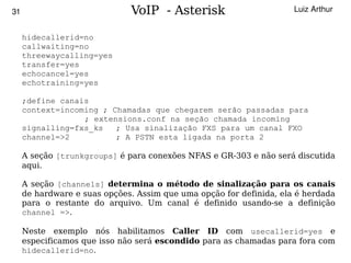 31                            VoIP - Asterisk                        Luiz Arthur


     hidecallerid=no
     callwaiting=no
     threewaycalling=yes
     transfer=yes
     echocancel=yes
     echotraining=yes

     ;define canais
     context=incoming ; Chamadas que chegarem serão passadas para
                  ; extensions.conf na seção chamada incoming
     signalling=fxs_ks   ; Usa sinalização FXS para um canal FXO
     channel=>2          ; A PSTN esta ligada na porta 2

     A seção [trunkgroups] é para conexões NFAS e GR-303 e não será discutida
     aqui.

     A seção [channels] determina o método de sinalização para os canais
     de hardware e suas opções. Assim que uma opção for definida, ela é herdada
     para o restante do arquivo. Um canal é definido usando-se a definição
     channel =>.

     Neste exemplo nós habilitamos Caller ID com usecallerid=yes e
     especificamos que isso não será escondido para as chamadas para fora com
                                          
     hidecallerid=no.
 