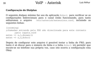 33                             VoIP - Asterisk                        Luiz Arthur


     Configuração do Dialplan

     O seguinte dialpan mínimo faz uso da aplicação Echo() para verificar se as
     configurações bidirecionais para o canal estão funcionando, para tanto
     editaremos o arquivo      /etc/asterisk/extensions.conf, incluindo as
     seguintes linhas:

     [incoming]
     ;chamadas entrando pela FXO são direcionada para este contexto
            ;pelo zapata.conf
     exten => s,1,Answer()
     exten => s,2,Echo()

     Depois de configurar este arquivo é possível testar a linha do FXO, para
     tanto é só discar para o número da linha e a linha Echo() irá permitir que
     escute-se no telefone sua própria voz, caso isto ocorra a configuração esta
     Okay.




                                          
 