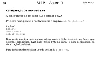34                            VoIP - Asterisk                      Luiz Arthur


     Configuração de um canal FXS

     A configuração de um canal FXS é similar a FXO

     Primeiro configura-se o hardware com o arquivo /etc/zaptel.conf:

     fxoks=1
     fxsks=2
     loadzone=us
     defaultzone=us

     Bem nesta configuração apenas adicionamos a linha fxoks=1, de forma que
     estamos sinalizando FXO para nosso FXS no canal 1 com o protocolo de
     sinalização kewlstart.

     Para testar podemos fazer uso do comando ztcfg -vv.




                                         
 