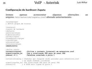 35                                   VoIP - Asterisk                              Luiz Arthur


     Configuração do hardware Zapata

     Iremos      apenas     acrescentar      algumas      alterações                       ao
     arquivo /etc/asterisk/zapata.conf alterado anteriormente:

     [trunkgroups]
     ; define grupos de troncos

     [channels]
     ;canais de hardware
     ;defaults
     usecallerid=yes
     hidecallerid=no
     callwaiting=no
     threewaycalling=yes
     transfer=yes
     echocancel=yes
     echotraining=yes
     immediate=no

     ;define canais
     context=internal        ;Utiliza o contexto [internal] em extensions.conf
     signalling=fxo_ks       ;Usa a sinalização FXO para um canal FXS
     channel => 1            ;Telefone conectado à porta 1

   context=incoming ;      Chamadas que chegarem serão passadas para extensions.conf
                    ;      na seção chamada [incoming]
   signalling=fxs_ks;      Usa sinalização FXS para um canal FXO
   channel=>2       ;                              
                           A PSTN esta ligada na porta 2
 