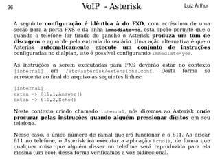 36                            VoIP - Asterisk                       Luiz Arthur


     A seguinte configuração é idêntica à do FXO, com acréscimo de uma
     seção para a porta FXS e da linha immediate=no, esta opção permite que o
     quando o telefone for tirado do gancho o Asterisk produza um tom de
     discagem e aguarde pela entrada do usuário. Uma ação alternativa é que o
     Asterisk automaticamente execute um conjunto de instruções
     configuradas no dialplan, isto é possível configurando immediate=yes.

     As instruções a serem executadas para FXS deverão estar no contexto
     [internal] em /etc/asterisk/extensions.conf. Desta forma se
     acrescenta ao final do arquivo as seguintes linhas:

     [internal]
     exten => 611,1,Answer()
     exten => 611,2,Echo()

     Neste contexto criado chamado internal, nós dizemos ao Asterisk onde
     procurar pelas instruções quando alguém pressionar dígitos em seu
     telefone.

     Nesse caso, o único número de ramal que irá funcionar é o 611. Ao discar
     611 no telefone, o Asterisk irá executar a aplicação Echo(), de forma que
     qualquer coisa que alguém disser no telefone será reproduzida para ela
     mesma (um eco), dessa forma verificamos a voz bidirecional.
                                          
 