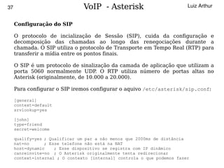 37                            VoIP - Asterisk                          Luiz Arthur


     Configuração do SIP

     O protocolo de incialização de Sessão (SIP), cuida da configuração e
     decomposição das chamadas ao longo das renegociações durante a
     chamada. O SIP utiliza o protocolo de Transporte em Tempo Real (RTP) para
     transferir a mídia entre os pontos finais.

     O SIP é um protocolo de sinalização da camada de aplicação que utilizam a
     porta 5060 normalmente UDP O RTP utiliza número de portas altas no
                                    .
     Asterisk (originalmente, de 10.000 a 20.000).

     Para configurar o SIP iremos configurar o aquivo /etc/asterisk/sip.conf:

     [general]
     context=default
     srvlookup=yes

     [john]
     type=friend
     secret=welcome

   qualify=yes ; Qualificar um par a não menos que 2000ms de distância
   nat=no      ; Esse telefone não está na NAT
   host=dynamic    ; Esse dispositivo se registra com IP dinâmico
   canreinvite=no ; O Asterisk originalmente tenta redirecionar
                                           
   context=internal ; O contexto [internal] controla o que podemos fazer
 