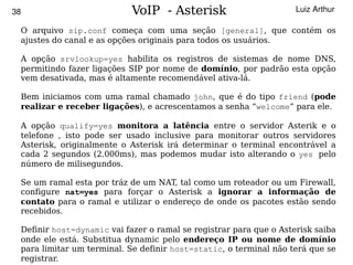 38                           VoIP - Asterisk                          Luiz Arthur

 O arquivo sip.conf começa com uma seção [general], que contém os
 ajustes do canal e as opções originais para todos os usuários.

 A opção srvlookup=yes habilita os registros de sistemas de nome DNS,
 permitindo fazer ligações SIP por nome de domínio, por padrão esta opção
 vem desativada, mas é altamente recomendável ativa-lá.

 Bem iniciamos com uma ramal chamado john, que é do tipo friend (pode
 realizar e receber ligações), e acrescentamos a senha “welcome” para ele.

 A opção qualify=yes monitora a latência entre o servidor Asterik e o
 telefone , isto pode ser usado inclusive para monitorar outros servidores
 Asterisk, originalmente o Asterisk irá determinar o terminal encontrável a
 cada 2 segundos (2.000ms), mas podemos mudar isto alterando o yes pelo
 número de milisegundos.

 Se um ramal esta por tráz de um NAT, tal como um roteador ou um Firewall,
 configure nat=yes para forçar o Asterisk a ignorar a informação de
 contato para o ramal e utilizar o endereço de onde os pacotes estão sendo
 recebidos.

   Definir host=dynamic vai fazer o ramal se registrar para que o Asterisk saiba
   onde ele está. Substitua dynamic pelo endereço IP ou nome de domínio
                                          
   para limitar um terminal. Se definir host=static, o terminal não terá que se
   registrar.
 