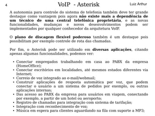 4                                  VoIP - Asterisk                       Luiz Arthur

        A autonomia para controle do sistema de telefonia também deve ter grande
        destaque como vantagem pois agora não existe mais a dependência de
        um técnico de uma central telefônica proprietária, e as novas
        funcionalidades, mudanças e novos desenvolvimentos podem ser
        implementados por qualquer conhecedor da arquitetura VoIP.

        O plano de discagem flexível poderoso também é um destaque pois
        possibilitam por exemplo controle de rota das chamadas.

        Por fim, o Asterisk pode ser utilizado em diversas aplicações, citando
        apenas algumas funcionalidades, podemos ver:

         ●   Conectar empregados trabalhando em casa ao PABX da empresa
             (HomeOffice);
         ●   Conectar escritórios em localidades, até mesmos estados diferentes via
             Internet;
         ●   Correio de voz integrado ao e-mail/webmail;
         ●   Construir aplicações de resposta automática por voz, que podem
             conectar o usuário a um sistema de pedidos por exemplo, ou outras
             aplicações internas;
         ●   Das acesso ao PABX da empresa para usuários em viagem, conectando
             por exemplo, a partir de um hotel ou aeroporto;
         ●   Registro de chamadas para integração com sistema de tarifação;
         ●   Integração com reconhecimento de voz;
                                                
         ●   Música em espera para clientes aguardando na fila com suporte a MP3;
 