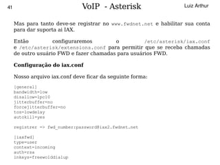 41                             VoIP - Asterisk                     Luiz Arthur


     Mas para tanto deve-se registrar no www.fwdnet.net e habilitar sua conta
     para dar suporta ai IAX.

     Então          configuraremos        o          /etc/asterisk/iax.conf
     e /etc/asterisk/extensions.conf para permitir que se receba chamadas
     de outro usuário FWD e fazer chamadas para usuários FWD.

     Configuração do iax.conf

     Nosso arquivo iax.conf deve ficar da seguinte forma:
     [general]
     bandwidth=low
     disallow=lpc10
     jitterbuffer=no
     forcejitterbuffer=no
     tos=lowdelay
     autokill=yes

     registrer => fwd_number:password@iax2.fwdnet.net

   [iaxfwd]
   type=user
   context=incoming
   auth=rsa                                
   inkeys=freewolddialup
 
