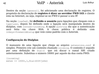 42                            VoIP - Asterisk                       Luiz Arthur


     Dentro da seção [general], foi adicionado uma declaração de registro. O
     propósito da declaração de registro é dizer ao servidor FWD IAX o cliente
     esta na Internet, ou seja, registar-se no FWD é passar o seu IP.

     Na seção [iaxfwd], foi definido o usuário para ligações que chegam com o
     type=user, depois foi definido onde a ligação será manipulada dentro do
     dialplan, com context=incoming. A opção auth=rsa diz que a autenticação
     será feita via chave RSA. A chave pública é definida com
     inkeys=freewolddialup que vem como padrão com o Asterisk.


     Configuração do Dialplan

     O manuseio de uma ligação que chega ao arquivo extensions.conf é
     simples. Primeiro crie um contexto chamado incoming. O contexto é seguido
     por uma definição de Dial() que irá discar o ramal SIP criado    ,
     anteriormente. Substitua o número 10001 por aquele da dua conta FWD:

     [incoming]
     exten => 10001,1,Dial(SIP/john)


                                         
 