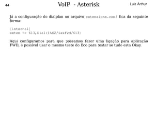 44                            VoIP - Asterisk                       Luiz Arthur


     Já a configuração do dialplan no arquivo extensions.conf fica da seguinte
     forma:

     [internal]
     exten => 613,Dial(IAX2/iaxfwd/613)

     Aqui configuramos para que possamos fazer uma ligação para aplicação
     FWD, é possível usar o mesmo teste do Eco para testar se tudo esta Okay.




                                         
 