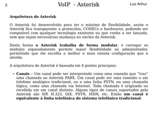 5                                 VoIP - Asterisk                       Luiz Arthur


        Arquitetura do Asterisk

        O Asterisk foi desenvolvido para ter o máximo de flexibilidade, assim o
        Asterisk fica transparente a protocolos, CODECs e hardwares, podendo ser
        compatível com qualquer tecnologia existente ou que venha a ser lançada,
        sem que sejam necessárias mudança no núcleo do Asterisk.

        Desta forma o Asterisk trabalha de forma modular, e carregar os
        módulos separadamente permite maior flexibilidade ao administrador,
        permitindo que ele escolha a melhor e mais enxuta configuração que o
        atenda.

        A arquitetura do Asterisk é baseada em 4 pontos principais:

         ●   Canais – Um canal pode ser interpretado como uma conexão que “traz”
             uma chamada ao Asterisk PABX. Um canal pode ser uma conexão a um
             telefone analógico tradicional, ou a uma linha PSTN, ou uma chamada
             lógica, como uma chamada via Internet. Toda chamada é originada ou
             recebida em um canal distinto. Alguns tipos de canais suportados pelo
             Asterisk são SIP, H.323, IAX, PSTN, ISDN, etc. Então um canal é
             equivalente à linha telefônica do sistema telefônico tradicional;

                                              
 