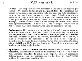 6                                 VoIP - Asterisk                         Luiz Arthur


        ●   Codecs – São responsáveis por converter a voz em sinais digitais por
            exemplo. Os codecs influenciam na quantidade de chamadas que
            podem ser colocadas em um mesmo link, isso pode ser feito codificando-
            se a voz em uma forma que ocupe menor banda. O tráfego de voz em
            redes PSTN ocupa uma banda de 64 Kbps. Aplicando-se codecs como o
            G.711 para o tráfego da voz em redes IP alcançamos a mesma banda
            (64Kbps). Porém, codecs como o GSM conseguem reduzir essa banda
            para aproximadamente 13 Kbps e o G.729 consegue compressão de
            8Kbps, então o Asterisk suporta vários tipos de codificação de voz.

        ●   Protocolos – São responsáveis por definir a forma/linguagem como os
            pontos de comunicação (terminais, gateways, etc) vão negociar entre si.
            São responsáveis por tarefas como sinalização para estabelecer
            conexão, determinar ponto de destino, roteamento entre pontos, e
            também questões de sinalização de telefonia como campainha,
            identificados de chamada, desconexão, etc. Os protocolos mais utilizados
            são o H.323 e o SIP, mas no âmbito do Asterisk seu protocolo IAX
            também tem tido grande difusão.

        ●   Aplicações – São as funcionalidades encontradas no Asterisk, como
            voicemail, distribuidor automático de chamadas e fila de atendimento
            (Call-Centers), servidor de música de espera, discador automático
            (telemarketing), sala de conferência, Media Gateway (VoIP/PSTN),
                                              
            unidade de resposta automática, etc.
 