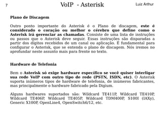 7                                VoIP - Asterisk                       Luiz Arthur


        Plano de Discagem

        Outro ponto importante do Asterisk é o Plano de discagem, este é
        considerado o coração ou melhor o cérebro que define como o
        Asterisk irá gerenciar as chamadas. Consiste de uma lista de instruções
        ou passos que o Asterisk deve seguir. Essas instruções são disparadas a
        partir dos dígitos recebidos de um canal ou aplicação. É fundamental para
        configurar o Asterisk, que se entenda o plano de discagem. Nós iremos no
        aprofundar neste assunto mais para frente no texto.


        Hardware de Telefonia

        Bem o Asterisk só exige hardware específico se você quiser interligar
        sua rede VoIP com outro tipo de rede (PSTN, ISDN, etc). O Asterisk
        suporta inúmeros tipos de hardware de telefonia, de inúmeros fabricantes,
        mas principalmente o hardware fabricado pela Digium.

        Alguns hardwares suportados são: Wildcard TE411P, Wildcard TE410P,
        Wildcard TE406P, Wildcard TE405P, Wildcard TDM400P S100I (IAXy),
                                                           ,
        Generic X100P, OpenLine4, OpenSwitch6/12, etc.

                                            
 
