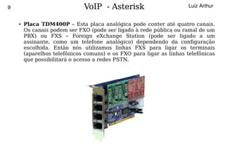 9                                 VoIP - Asterisk                         Luiz Arthur


        ●   Placa TDM400P – Esta placa analógica pode conter até quatro canais.
            Os canais podem ser FXO (pode ser ligado à rede pública ou ramal de um
            PBX) ou FXS – Foreign eXchange Station (pode ser ligado a um
            assinante, como um telefone analógico) dependendo da configuração
            escolhida. Então nós utilizamos linhas FXS para ligar os terminais
            (aparelhos telefônicos comuns) e os FXO para ligar as linhas telefônicas
            que possibilitará o acesso a redes PSTN.




                                              
 
