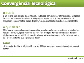 www.izysoft.com.br
O QUE É?
É um termo que, de uma maneira geral, é utilizado para designar a tendência de utilização
de uma única infraestrutura de tecnologia para prover serviços que, anteriormente,
requeriam equipamentos, canais de comunicação, protocolos e padrões independentes.
O QUE FAZER?
Minimizar o esforço do usuário para realizar suas interações, a execução de seu trabalho,
reduzindo cliques, ações manuais, execução de múltiplas tarefas simultâneas; deixando
ele livre para o essencial! Assim que funciona a integração com um PABX, evitando assim
que o usuário tenha que digitar para discar.
FATO!
- Integração de CRM e telefonia IP gera até 75% de aumento na produtividade de contact
center.
 