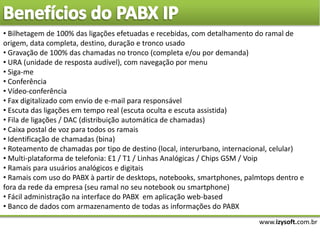 www.izysoft.com.br
• Bilhetagem de 100% das ligações efetuadas e recebidas, com detalhamento do ramal de
origem, data completa, destino, duração e tronco usado
• Gravação de 100% das chamadas no tronco (completa e/ou por demanda)
• URA (unidade de resposta audível), com navegação por menu
• Siga-me
• Conferência
• Vídeo-conferência
• Fax digitalizado com envio de e-mail para responsável
• Escuta das ligações em tempo real (escuta oculta e escuta assistida)
• Fila de ligações / DAC (distribuição automática de chamadas)
• Caixa postal de voz para todos os ramais
• Identificação de chamadas (bina)
• Roteamento de chamadas por tipo de destino (local, interurbano, internacional, celular)
• Multi-plataforma de telefonia: E1 / T1 / Linhas Analógicas / Chips GSM / Voip
• Ramais para usuários analógicos e digitais
• Ramais com uso do PABX à partir de desktops, notebooks, smartphones, palmtops dentro e
fora da rede da empresa (seu ramal no seu notebook ou smartphone)
• Fácil administração na interface do PABX em aplicação web-based
• Banco de dados com armazenamento de todas as informações do PABX
 
