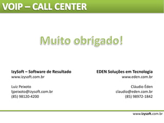 www.izysoft.com.br
IzySoft – Software de Resultado
www.izysoft.com.br
Luiz Peixoto
ljpeixoto@izysoft.com.br
(85) 98120-4200
EDEN Soluções em Tecnologia
www.eden.com.br
Cláudio Éden
claudio@eden.com.br
(85) 98972-1842
 