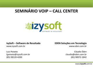 www.izysoft.com.br
SEMINÁRIO VOIP – CALL CENTER
IzySoft – Software de Resultado
www.izysoft.com.br
Luiz Peixoto
ljpeixoto@izysoft.com.br
(85) 98120-4200
EDEN Soluções em Tecnologia
www.eden.com.br
Cláudio Éden
claudio@eden.com.br
(85) 98972-1842
 