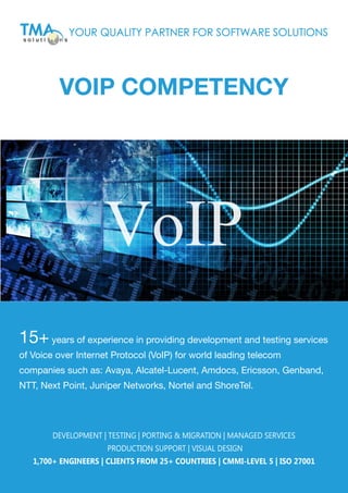 VOIP COMPETENCY
15+years of experience in providing development and testing services
of Voice over Internet Protocol (VoIP) for world leading telecom
companies such as: Avaya, Alcatel-Lucent, Amdocs, Ericsson, Genband,
NTT, Next Point, Juniper Networks, Nortel and ShoreTel.
YOUR QUALITY PARTNER FOR SOFTWARE SOLUTIONS
DEVELOPMENT | TESTING | PORTING & MIGRATION | MANAGED SERVICES
PRODUCTION SUPPORT | VISUAL DESIGN
1,700+ ENGINEERS | CLIENTS FROM 25+ COUNTRIES | CMMI-LEVEL 5 | ISO 27001
VoIP
 