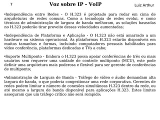 7                   Voz sobre IP - VoIP                          Luiz Arthur

●Independência entre Redes - O H.323 é projetado para rodar em cima de
arquiteturas de redes comuns. Como a tecnologia de redes evolui, e como
técnicas de administração de largura de banda melhoram, as soluções baseadas
no H.323 poderão tirar proveito dessas velocidades aumentadas;

●Independência de Plataforma e Aplicação - O H.323 não está amarrado a um
hardware ou sistema operacional. As plataformas H.323 estarão disponíveis em
muitos tamanhos e formas, incluindo computadores pessoais habilitados para
vídeo conferência, plataformas dedicadas e TVs a cabo;

●Suporte Multiponto - Embora o H.323 possa apoiar conferências de três ou mais
usuários sem requerer uma unidade de controle multiponto (MCU), este pode
definir uma arquitetura mais poderosa e flexível para ser gerente de conferências
de multiponto;

●Administração de Largura de Banda - Tráfego de vídeo e áudio demandam alta
largura de banda, o que poderia congestionar uma rede corporativa. Gerentes de
redes podem limitar o número de conexões simultâneas H.323 dentro da rede, ou
até mesmo a largura de banda disponível para aplicações H.323. Estes limites
asseguram que um tráfego crítico não será rompido;
 