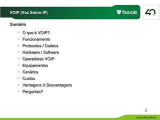 VOIP (Voz Sobre IP)

Sumário
      O que é VOIP?
      Funcionamento
      Protocolos / Codecs
      Hardware / Software
      Operadoras VOIP
      Equipamentos
      Cenários
      Custos
      Vantagens X Desvantagens
      Perguntas?



                                  2
 