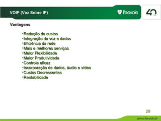 VOIP (Voz Sobre IP)

Vantagens

      •Redução de custos
      •Integração da voz e dados
      •Eficiência da rede
      •Mais e melhores serviços
      •Maior Flexibilidade
      •Maior Produtividade
      •Controle eficaz
      •Incorporação de dados, áudio e vídeo
      •Custos Decrescentes
      •Rentabilidade




                                              28
 