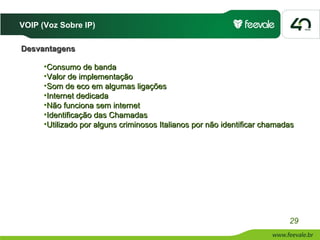 VOIP (Voz Sobre IP)

Desvantagens

      •Consumo de banda
      •Valor de implementação
      •Som de eco em algumas ligações
      •Internet dedicada
      •Não funciona sem internet
      •Identificação das Chamadas
      •Utilizado por alguns criminosos Italianos por não identificar chamadas




                                                                           29
 