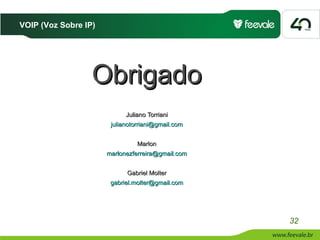 VOIP (Voz Sobre IP)




                  Obrigado
                            Juliano Torriani
                       julianotorriani@gmail.com


                                Marlon
                      marlonezferreira@gmail.com


                            Gabriel Molter
                       gabriel.molter@gmail.com




                                                   32
 
