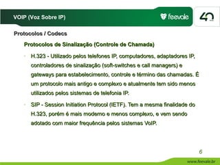 VOIP (Voz Sobre IP)

Protocolos / Codecs
   Protocolos de Sinalização (Controle de Chamada)
   o   H.323 - Utilizado pelos telefones IP, computadores, adaptadores IP,
       controladores de sinalização (soft-switches e call managers) e
       gateways para estabelecimento, controle e término das chamadas. É
       um protocolo mais antigo e complexo e atualmente tem sido menos
       utilizados pelos sistemas de telefonia IP.
   o   SIP - Session Initiation Protocol (IETF). Tem a mesma finalidade do
       H.323, porém é mais moderno e menos complexo, e vem sendo
       adotado com maior frequência pelos sistemas VoIP.




                                                                             6
 