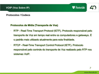 VOIP (Voz Sobre IP)

Protocolos / Codecs



   Protocolos de Mídia (Transporte de Voz)
   o
       RTP - Real-Time Transport Protocol (IETF). Protocolo responsável pelo
       transporte de Voz em tempo real entre os computadores e gateways. É
       o padrão mais utilizado atualmente para esta finalidade.
   o
       RTCP - Real-Time Transport Control Protocol (IETF). Protocolo
       responsável pelo controle do transporte de Voz realizado pelo RTP nos
       sistemas VoIP.




                                                                          7
 