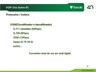 VOIP (Voz Sobre IP)

Protocolos / Codecs



   CODEC(codificador e decodificador)
   •   G.711 ulaw/alaw (64Kbps)
   •   G.729 (8Kbps)
   •   GSM (13Kbps)
   •   Speex (2.15~44.2)
   •   outros...


                       Convertem sinal da voz em sinal digital.




                                                                  8
 