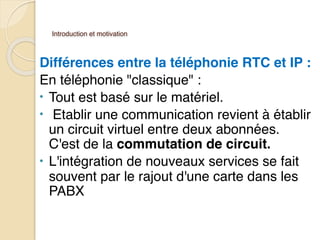 Introduction et motivation
Différences entre la téléphonie RTC et IP :
En téléphonie "classique" :
• Tout est basé sur le matériel.
• Etablir une communication revient à établir
un circuit virtuel entre deux abonnées.
C'est de la commutation de circuit.
• L'intégration de nouveaux services se fait
souvent par le rajout d'une carte dans les
PABX
 