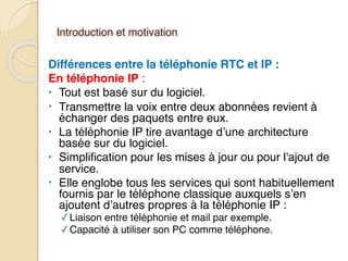 Introduction et motivation
Différences entre la téléphonie RTC et IP :
En téléphonie IP :
• Tout est basé sur du logiciel.
• Transmettre la voix entre deux abonnées revient à
échanger des paquets entre eux.
• La téléphonie IP tire avantage d’une architecture
basée sur du logiciel.
• Simplification pour les mises à jour ou pour l'ajout de
service.
• Elle englobe tous les services qui sont habituellement
fournis par le téléphone classique auxquels s’en
ajoutent d’autres propres à la téléphonie IP :
✓Liaison entre téléphonie et mail par exemple.
✓Capacité à utiliser son PC comme téléphone.
 
