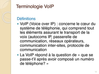 Terminologie VoIP
Définitions
● VoIP (Voice over IP) : concerne le cœur du
système de téléphonie, qui comprend tout
les éléments assurant le transport de la
voix (autocoms IP, passerelle de
communication, réseaux opérateurs,
communication inter-sites, protocole de
communication
● La VoIP répond à la question de « que se
passe-t’il après avoir composé un numéro
de téléphone? »
12
 