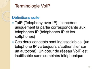 Terminologie VoIP
Définitions suite
● ToIP (Telephony over IP) : concerne
uniquement la partie correspondante aux
téléphones IP (téléphones IP et les
softphones)
● Ces deux concepts sont indissociables (un
téléphone IP va toujours s’authentifier sur
un autocom). Un cœur de réseau VoIP est
inutilisable sans combinés téléphonique
13
 