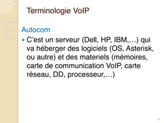 Terminologie VoIP
Autocom
● C’est un serveur (Dell, HP, IBM,…) qui
va héberger des logiciels (OS, Asterisk,
ou autre) et des materiels (mémoires,
carte de communication VoIP, carte
réseau, DD, processeur,…)
14
 