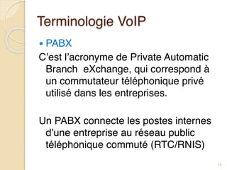 Terminologie VoIP
● PABX
C’est l’acronyme de Private Automatic
Branch eXchange, qui correspond à
un commutateur téléphonique privé
utilisé dans les entreprises.
Un PABX connecte les postes internes
d’une entreprise au réseau public
téléphonique commuté (RTC/RNIS)
15
 