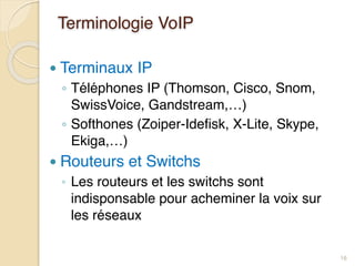 Terminologie VoIP
● Terminaux IP
◦ Téléphones IP (Thomson, Cisco, Snom,
SwissVoice, Gandstream,…)
◦ Softhones (Zoiper-Idefisk, X-Lite, Skype,
Ekiga,…)
● Routeurs et Switchs
◦ Les routeurs et les switchs sont
indisponsable pour acheminer la voix sur
les réseaux
16
 