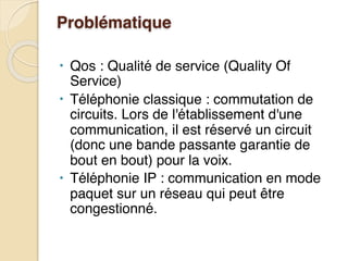 Problématique
• Qos : Qualité de service (Quality Of
Service)
• Téléphonie classique : commutation de
circuits. Lors de l'établissement d'une
communication, il est réservé un circuit
(donc une bande passante garantie de
bout en bout) pour la voix.
• Téléphonie IP : communication en mode
paquet sur un réseau qui peut être
congestionné.
 