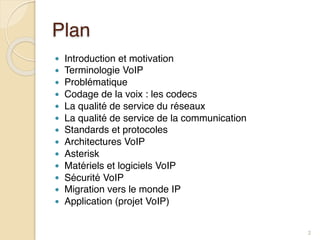 Plan
● Introduction et motivation
● Terminologie VoIP
● Problématique
● Codage de la voix : les codecs
● La qualité de service du réseaux
● La qualité de service de la communication
● Standards et protocoles
● Architectures VoIP
● Asterisk
● Matériels et logiciels VoIP
● Sécurité VoIP
● Migration vers le monde IP
● Application (projet VoIP)
2
 