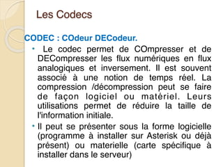 Les Codecs
CODEC : COdeur DECodeur.
• Le codec permet de COmpresser et de
DECompresser les flux numériques en flux
analogiques et inversement. Il est souvent
associé à une notion de temps réel. La
compression /décompression peut se faire
de façon logiciel ou matériel. Leurs
utilisations permet de réduire la taille de
l'information initiale.
• Il peut se présenter sous la forme logicielle
(programme à installer sur Asterisk ou déjà
présent) ou materielle (carte spécifique à
installer dans le serveur)
 