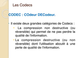 Les Codecs
CODEC : COdeur DECodeur.
• Il existe deux grandes catégories de Codecs :
• La compression non destructive (ou
réversible) qui permet de ne pas perdre la
qualité de l'information.
• La compression destructive (ou non
réversible) dont l'utilisation aboutit à une
perte de qualité de l'information.
 