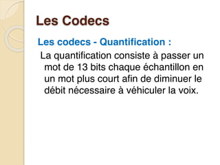 Les Codecs
Les codecs - Quantification :
La quantification consiste à passer un
mot de 13 bits chaque échantillon en
un mot plus court afin de diminuer le
débit nécessaire à véhiculer la voix.
 