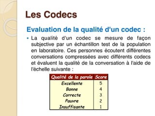 Les Codecs
Evaluation de la qualité d'un codec :
● La qualité d'un codec se mesure de façon
subjective par un échantillon test de la population
en laboratoire. Ces personnes écoutent différentes
conversations compressées avec différents codecs
et évaluent la qualité de la conversation à l'aide de
l'échelle suivante :
 