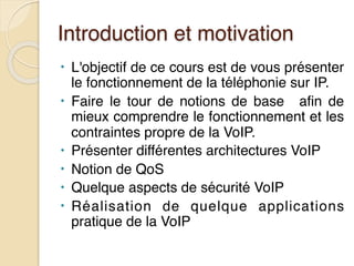 Introduction et motivation
• L'objectif de ce cours est de vous présenter
le fonctionnement de la téléphonie sur IP.
• Faire le tour de notions de base afin de
mieux comprendre le fonctionnement et les
contraintes propre de la VoIP.
• Présenter différentes architectures VoIP
• Notion de QoS
• Quelque aspects de sécurité VoIP
• Réalisation de quelque applications
pratique de la VoIP
 