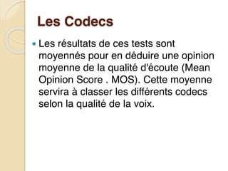 Les Codecs
● Les résultats de ces tests sont
moyennés pour en déduire une opinion
moyenne de la qualité d'écoute (Mean
Opinion Score . MOS). Cette moyenne
servira à classer les différents codecs
selon la qualité de la voix.
 