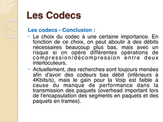 Les Codecs
Les codecs - Conclusion :
• Le choix du codec à une certaine importance. En
fonction de ce choix, on peut aboutir à des débits
nécessaires beaucoup plus bas, mais avec un
risque si on opère différentes opérations de
compression/décompression entre deux
interlocuteurs.
• Actuellement, des recherches sont toujours menées
afin d'avoir des codeurs bas débit (inférieurs à
4Kbits/s), mais le gain pour la Voip est faible à
cause du manque de performance dans la
transmission des paquets (overhead important lors
de l'encapsulation des segments en paquets et des
paquets en trames).
 