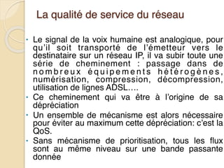 La qualité de service du réseau
• Le signal de la voix humaine est analogique, pour
qu’il soit transporté de l’émetteur vers le
destinataire sur un réseau IP, il va subir toute une
série de cheminement : passage dans de
n o m b r e u x é q u i p e m e n t s h é t é r o g è n e s ,
numérisation, compression, décompression,
utilisation de lignes ADSL….
• Ce cheminement qui va être à l’origine de sa
dépréciation
• Un ensemble de mécanisme est alors nécessaire
pour éviter au maximum cette dépréciation: c’est la
QoS.
• Sans mécanisme de prioritisation, tous les flux
sont au même niveau sur une bande passante
donnée
 