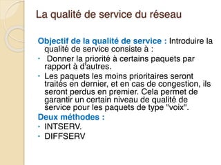 La qualité de service du réseau
Objectif de la qualité de service : Introduire la
qualité de service consiste à :
• Donner la priorité à certains paquets par
rapport à d'autres.
• Les paquets les moins prioritaires seront
traités en dernier, et en cas de congestion, ils
seront perdus en premier. Cela permet de
garantir un certain niveau de qualité de
service pour les paquets de type "voix".
Deux méthodes :
• INTSERV.
• DIFFSERV
 