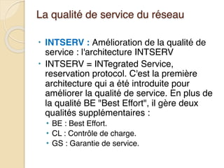 La qualité de service du réseau
• INTSERV : Amélioration de la qualité de
service : l'architecture INTSERV
• INTSERV = INTegrated Service,
reservation protocol. C'est la première
architecture qui a été introduite pour
améliorer la qualité de service. En plus de
la qualité BE "Best Effort", il gère deux
qualités supplémentaires :
• BE : Best Effort.
• CL : Contrôle de charge.
• GS : Garantie de service.
 