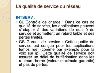 La qualité de service du réseau
INTSERV :
• CL Contrôle de charge : Dans ce cas de
qualité de service, les applications peuvent
s'adapter à des variations de qualité de
service et admettent un retard faible et des
pertes limités.
• GS Garanti de service : Cette qualité de
service est conçue pour les applications
temps réel (comme par exemple pour la
voix sur ip). Cette qualité de service doit
assurer un délai de bufférisation dans les
routeurs borné (valeur maximale garantie)
et pas de pertes.
 