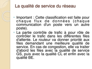 La qualité de service du réseau
• Important : Cette classification est faite pour
chaque flux de données (chaque
communication d'un poste vers un autre
poste).
• La partie contrôle de trafic à pour rôle de
contrôler le trafic dans les différentes files
d'attente. Le routeur va donner priorité aux
files demandant une meilleure qualité de
service. En cas de congestion, elle va traiter
d'abord les files avec la qualité de service
GS, puis avec la qualité CL et enfin avec la
qualité BE.
 