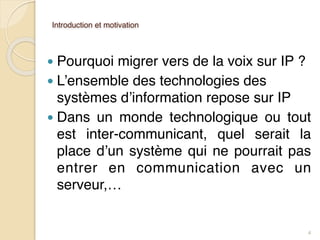 Introduction et motivation
● Pourquoi migrer vers de la voix sur IP ?
● L’ensemble des technologies des
systèmes d’information repose sur IP
● Dans un monde technologique ou tout
est inter-communicant, quel serait la
place d’un système qui ne pourrait pas
entrer en communication avec un
serveur,…
4
 